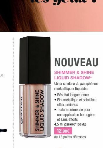 LJOLWGL  SHIMMER & SHINE LIQUID SHADOW  NOUVEAU  SHIMMER & SHINE LIQUID SHADOW* Une ombre à paupières métallique liquide  • Résultat longue tenue • Fini métallique et scintillant ultra lumineux  • Tex