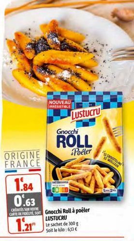 ORIGINE FRANCE  1.84  NOUVEAU IRRESISTIBLE  Lustucru  0.63  CREDITES SUR VOTRE  CARTE DE FIDELITE, SOIT Gnocchi Roll à poêler  1.21  Gnocchi  ROLL  Poeler  LUSTUCRU  Le sachet de 300 g Soit le kilo: 6