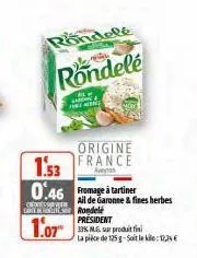 1.53  0.46 fromage à tartiner  crew carty inline  1.07  rondelé  rondele  origine france  aveys  ail de garonne & fines herbes rondele president  33% mg, sur produit fini la pièce de 125 g-soit le : 1