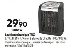 2990  1800 W  Soufflant céramique TAKO  L. 19 x H. 29 x P. 14 cm. 2 allures de chauffe: 900/1800 W. Thermostat mécanique. Poignée de transport. Sécurité thermique (90001509359). 