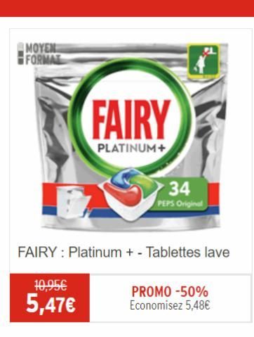 MOYEN FORMAT  10,95€  5,47€  FAIRY Platinum + - Tablettes lave  FAIRY  PLATINUM+  34  PEPS Original  PROMO -50% Economisez 5,48€  