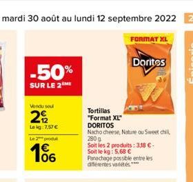 Du mardi 30 août au lundi 12 septembre 2022 27  -50%  SUR LE 2 ME  Vendu soul  2  Le kg: 7.57 €  Le 2 produt  106  Tortillas  "Format XL"  DORITOS  FORMAT XL  Nacho cheese, Nature ou Sweet chill 280 g