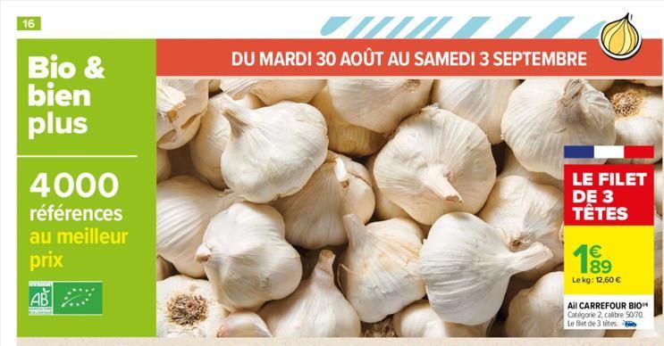 16  Bio & bien plus  4000  références au meilleur  prix  AB  DU MARDI 30 AOÛT AU SAMEDI 3 SEPTEMBRE  LE FILET DE 3  TÊTES  € 189 Lekg: 12,60 €  Ail CARREFOUR BIO Catégorie 2, calibre 50/70 Le filet de