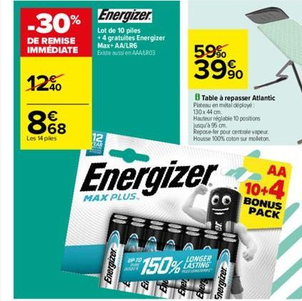 -30%  DE REMISE IMMÉDIATE  12%  8€8  Les 14 piles  Energizer  Lot de 10 piles +4 gratuites Energizer Max+ AA/LR6  Existe aussi en AAA/LR03  12 TAR  EN  Energizer  150%  UP TO  Energizer  MAX PLUS  5.9