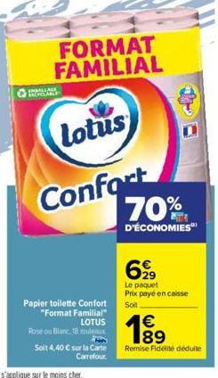 EMBALLAGE  FORMAT FAMILIAL  Lotus  Confort  Papier toilette Confort "Format Familial" LOTUS  Rose ou Blanc, 18 rouleaux  Soit 4,40 € sur la Carte Carrefour  70%  D'ÉCONOMIES  699  Le paquet Prix payé 