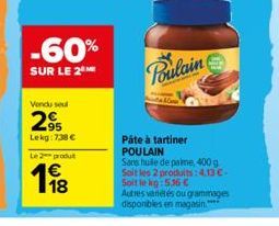 Vendu seul  -60%  SUR LE 2 ME  95 Lekg:7,38 €  Le 2 produt  Poulain  Pâte à tartiner POULAIN  Sans huile de palme, 400 g Soit les 2 produits:4,13 €- Soit le kg:536 €  Autres vanétés ou grammages dispo