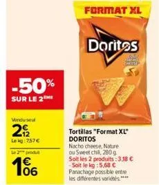 -50%  sur le 2me  vondu seul  292  le kg: 7.57 €  le 2 produ  1€ 06  format xl  doritos  com cho 19  tortillas "format xl" doritos  nacho cheese, nature ou sweet chil, 280 g soit les 2 produits: 3,18 