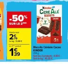 -50%  sur le 2  vendu seul  299  le kg: 13.68 €  le 2 produ  139  kinder  cere ale  biscuits  ww  cacao  biscuits céréale cacao kinder 204 g  soit les 2 produits: 4,38 c-soit le kg: 10,25 € 