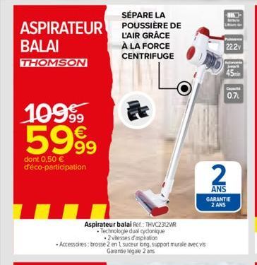 SÉPARE LA  ASPIRATEUR POUSSIÈRE DE  L'AIR GRÂCE À LA FORCE CENTRIFUGE  BALAI  THOMSON  109⁹  5999  dont 0,50 € d'éco-participation  Aspirateur balai Ref: THVC2312WR  • Technologie dual cyclonique  2 v