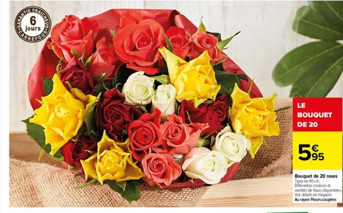 SOUNDTRA  FRAICHE  6  LE BOUQUET DE 20  595  €  Bouquet de 20 roses Tiges de 40 cm. Différentes couleurs et variétés de fleurs disponibles. Voir détails en magasin Au rayon Fleurs coupées 