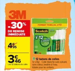 3M  -30%  DE REMISE IMMEDIATE  495  346  Les 12 bitons de colle  FORMAT FAMILIAL *12  Scotch  12  Classic  B12 batons de colles 12x8gr. Colle blanche sans solvant, sans odeur, lavable à feau Idéale po