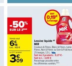 -50%  SUR LE 2⁰ME  Vendu sout  6  LeL: 412 €  Le 2 produ  3%9  09  Lessive liquide  MIR  SOIT  0,19€ Le lavage  Couleurs & Fibres, Blanc & Fibres, Laine & Fibres, Noir & Fibres ou Sain & Fraicheur,  H