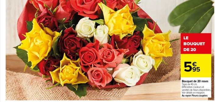 LE BOUQUET DE 20  595  €  Bouquet de 20 roses Tiges de 40 cm. Différentes couleurs et variétés de fleurs disponibles. Voir détails en magasin Au rayon Fleurs coupées 