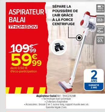 SÉPARE LA  ASPIRATEUR POUSSIÈRE DE  L'AIR GRÂCE À LA FORCE CENTRIFUGE  BALAI  THOMSON  109⁹  5999  dont 0,50 € d'éco-participation  Aspirateur balai Ref: THVC2312WR  • Technologie dual cyclonique  2 v