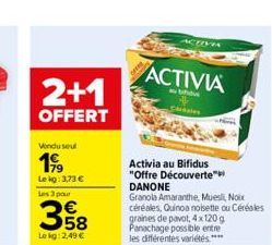 2+1  OFFERT  Vondu seul  199  Le kg: 3,73 €  Les 3 pour  358  Lokg: 2,49 €  ACTIVIA  au bifide  Activia au Bifidus "Offre Découverte™ DANONE  Granola Amaranthe, Muesli, Noix  ACTIVA  céréales, Quinoa 