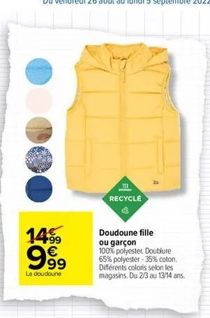 14.99  999  €  la doudoune  tex recyclé  doudoune fille  ou garçon 100% polyester. doublure 65% polyester-35% coton. différents coloris selon les magasins. du 2/3 au 13/14 ans. 