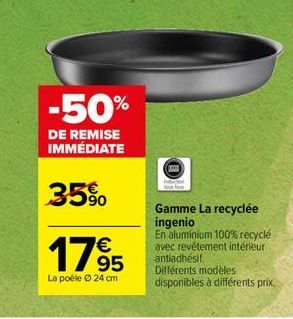 -50%  DE REMISE IMMÉDIATE  35%  1795  La poéle Ⓒ 24 cm  Gamme La recyclée ingenio  En aluminium 100% recyclé avec revêtement intérieur antiadhésit  Différents modèles disponibles à différents prix. 