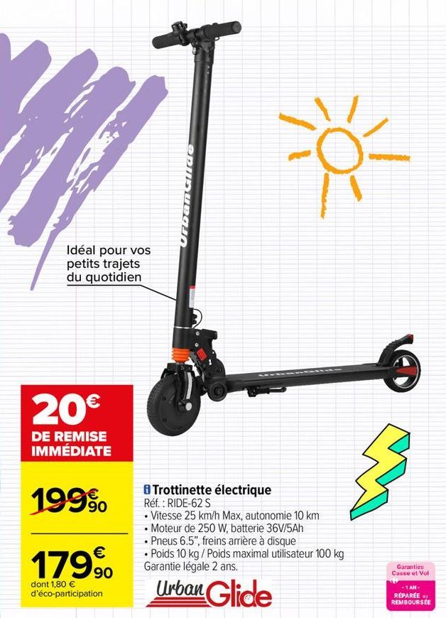 Idéal pour vos petits trajets du quotidien  20€  DE REMISE IMMÉDIATE  199⁹  €  179⁹0  dont 1,80 € d'éco-participation  Urban Glide  8 Trottinette électrique Réf. : RIDE-62 S  • Vitesse 25 km/h Max, au