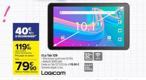 40€  D'ÉCONOMIES  119⁹  dont 0,30 € d'éco-participation Prix payé en caisse Soit  8 La Tab 129  • Processeur quad-core 1,6 Ghz  • Batterie 5000 mAh  Existe en Tab 1272/32 Go à 119,90 €  79% So  Remise