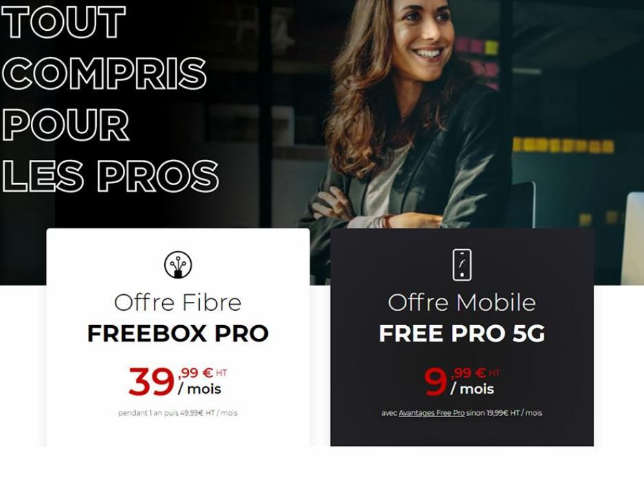 TOUT COMPRIS POUR  LES PROS  Offre Fibre  FREEBOX PRO  39  ,99 € HT / mois  pendant 1 an puis 49,99€ HT / mois  Offre Mobile  FREE PRO 5G  9  ,99 € HT /mois  avec Avantages Free Pro sinon 19,99€ HT / 