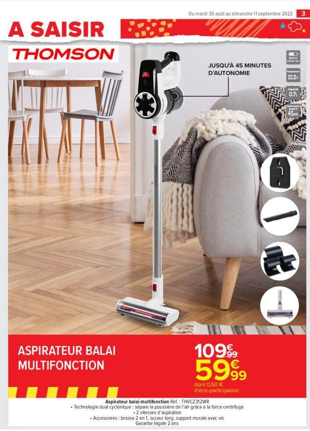 A SAISIR BE  THOMSON  ASPIRATEUR BALAI MULTIFONCTION  Du mardi 30 août au dimanche 11 septembre 2022 3  JUSQU'À 45 MINUTES D'AUTONOMIE  10999 5999  dont 0,50 € d'éco-participation  Aspirateur balai mu