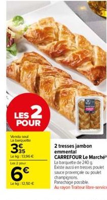 LES 2  POUR  Vendu seul La barquette  395  Le kg: 13,96 €  Les 2 pour  6€  Lekg: 12,50 €  2 tresses jambon emmental CARREFOUR Le Marché La barquette de 240 g Existe aussi en tresses poulet sauce prove