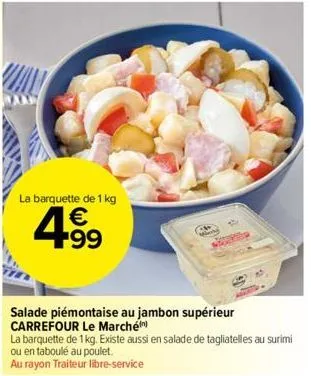 la barquette de 1 kg  €  4⁹9  99  salade piémontaise au jambon supérieur carrefour le marché  la barquette de 1 kg. existe aussi en salade de tagliatelles au surimi ou en taboulé au poulet.  au rayon 