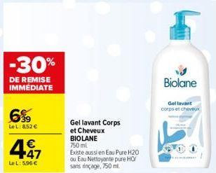 -30%  DE REMISE IMMÉDIATE  699  Le L: 8.52 €  4.47  €  LeL: 5.96 €  Gel lavant Corps  et Cheveux BIOLANE 750 ml  Existe aussi en Eau Pure H20 ou Eau Nettoyante pure HO sans rinçage, 750 ml.  Biolane  