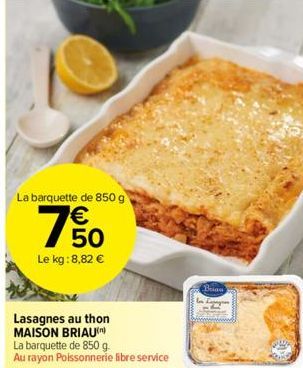 La barquette de 850 g  50  Le kg: 8,82 €  Lasagnes au thon MAISON BRIAU  La barquette de 850 g.  Au rayon Poissonnerie libre service  Brian 