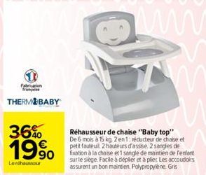 1  THERMOBABY  36%  19⁹0  Le réhaussour  Réhausseur de chaise "Baby top" De 6 mois à 15 kg 2 en 1: réducteur de chaise et petit fauteuil 2 hauteurs d'assise. 2 sangles de fixation à la chaise et 1 san