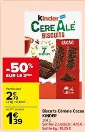 vendu seul  299  leig: 11,68 €  -50%  sur le 2 me  le 2 produ  199  39  7 cereales  kinder  cereale  biscuits  cacao  biscuits céréale cacao kinder  204g  soit les 2 produits: 4,18 € - soit le kg: 10,