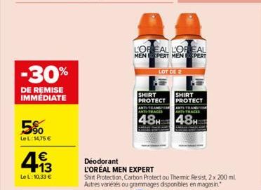 -30%  DE REMISE IMMÉDIATE  5%  Le L: 14,75 €  4.13  €  Le L: 10,33 €  L'OREAL L'OREAL MEN EXPERT MEN EXPERT  Déodorant L'ORÉAL MEN EXPERT  SHIRT PROTECT ANTI-TRANS ANTI-TRACES  48H  LOT DE 2  Shirt Pr