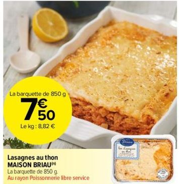 La barquette de 850 g  € 50  Le kg: 8,82 €  Lasagnes au thon MAISON BRIAU)  La barquette de 850 g. Au rayon Poissonnerie libre service  Brian 