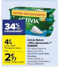 34%  d'économies  4€  lekg: 210€ prix payé en caisse  soit  offre découverte  activia  abifidu  297  €  activia nature «offre découverte danone  0%, nature brassé ou nature, 16x 125 g.  soit 1,42 € su