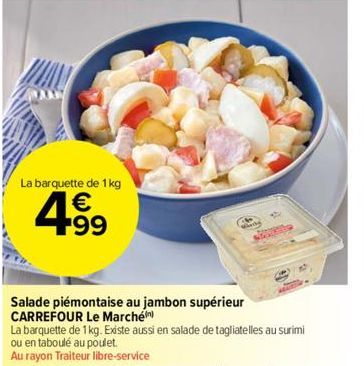 La barquette de 1 kg  4.99  Salade piémontaise au jambon supérieur CARREFOUR Le Marché  La barquette de 1 kg. Existe aussi en salade de tagliatelles au surimi ou en taboulé au poulet.  Au rayon Traite