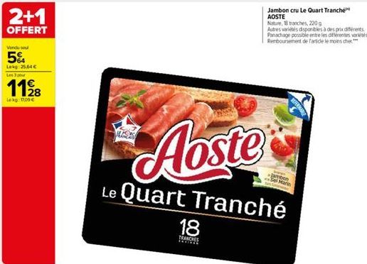 2+1  OFFERT  Vendu sou  5%  Lekg: 25,64 €  Les 3 pour  1128  Lekg: 17,09 €  MUC  Aoste  Le Quart Tranché  18  TRANCHES  Jambon cru Le Quart Tranche AOSTE  jambon  Nature, 18 tranches, 220 g  Autres va