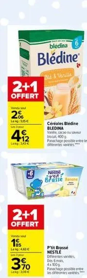 in f  2+1  offert  vendu sou  2%  lekg: 535€ les 3 pour  4.12  1€  lekg: 143€  2+1  offert  vendu sou  195  leg: 4,63 €  bledina  blédine  blé & vanille  les 3 pour  3%  3.10  lekg: 3,00 €  céréales b