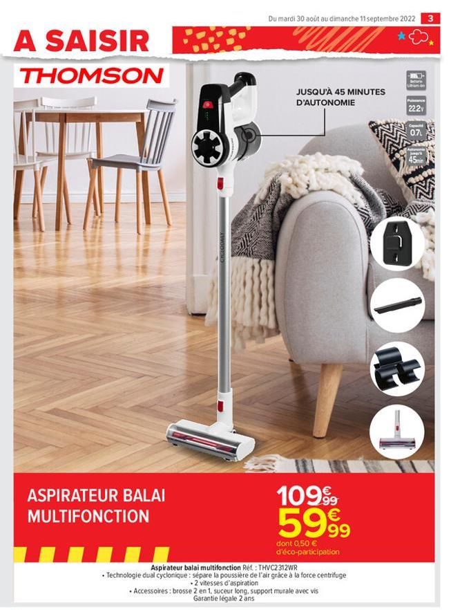 A SAISIR BE  THOMSON  ASPIRATEUR BALAI MULTIFONCTION  Du mardi 30 août au dimanche 11 septembre 2022  JUSQU'À 45 MINUTES D'AUTONOMIE  109.99 5999  dont 0,50 € d'éco-participation  Aspirateur balai mul