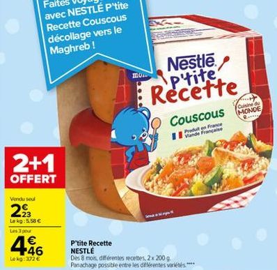 2+1  OFFERT  Vendu sel  293  Le kg: 5.58 €  Les 3 pour  446  €  Lekg:372 €  mon  Se  Nestle p'tite Recette  Couscous  Viande Française  P'tite Recette NESTLÉ  Dès 8 mois, différentes recettes, 2x 200 