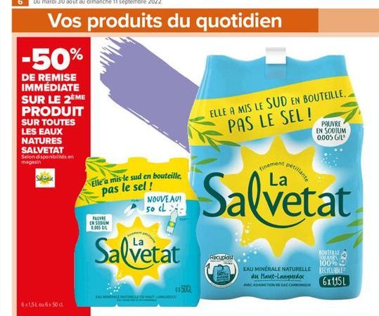 Vos produits du quotidien  -50%  DE REMISE IMMÉDIATE SUR LE 2ÈME PRODUIT SUR TOUTES LES EAUX NATURES SALVETAT  Selon disponibilités en magasin  Sak  6x1,5L ou 6x 50 cl  Elle a mis le sud en bouteille,