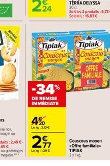 NOUVEAU  Tipiak Couscous moyen  -34%  DE REMISE IMMÉDIATE  4%0  Leig: 230€  Soit les 2 produits: 6,73 €-Soit le L: 16.83 €  Tipiak  Couscous  moyen  OFFRE FAMILIALE  Couscous moyen <Offre familiale»  