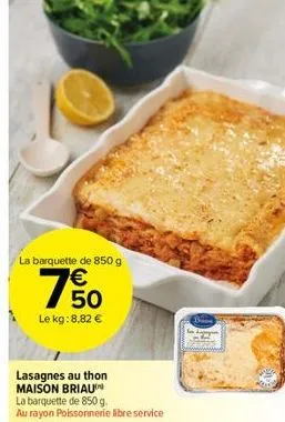 la barquette de 850 g  7% 0  le kg: 8,82 €  lasagnes au thon maison briaun la barquette de 850 g.  au rayon poissonnerie libre service 