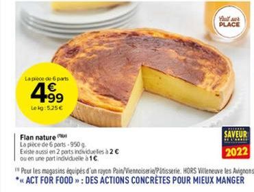 La pièce de 6 parts  4.9⁹9  €  Le kg: 5.25€  Flan nature  La pièce de 6 parts 950 g  Existe aussi en 2 parts individuelles à 2 €  ou en une part individuelle à1€.  full sur PLACE  SAVEUR  2022  Pour l