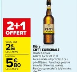 2+1  OFFERT  Vondu sou  2%  LeL: 387€ Les 3 pour  5%  LeL: 258 €  CHTI  Bière  CH'TI L'ORIGINALE Blonde 6,8 %vol, Ambrée 6,2 % vol, 75 cl Autres variétés disponibles à des prix différents. Panachage p