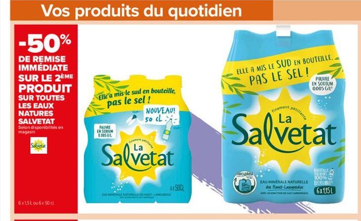 Vos produits du quotidien  -50%  DE REMISE IMMÉDIATE SUR LE 2ÈME PRODUIT SUR TOUTES LES EAUX NATURES SALVETAT Selon disponibilités en magasin  6x1,5L ou 6x 50 cl  Elle a mis le sud en bouteille, pas l