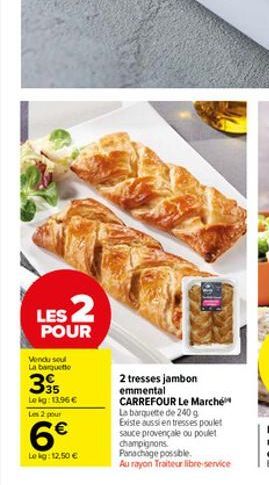 LES 2  POUR  Vendu sout  La barquette  335  Le kg: 13,96 €  Les 2 pour  6€  Le kg: 12,50 €  2 tresses jambon emmental CARREFOUR Le Marché La barquette de 240 g Existe aussi en tresses poulet sauce pro