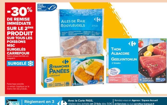 -30%  DE REMISE IMMÉDIATE SUR LE 2ÈME  PRODUIT  SUR TOUS LES POISSONS MSC SURGELÉS CARREFOUR  Selon disponibilités en magasin  SURGELÉ  Panachage possible La remise s'applique sur le moins cher des pr