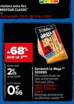 360 g  soit les 2 produits: 3,14 €-soit le kg: 4.36 €  -68%  sur le 2 he  vendu seul  205  le kg:8.91€  l2produ  66  sodebo  mega  sados  poulet roti ceuf  sandwich le méga sodebo pain suédois pouletr