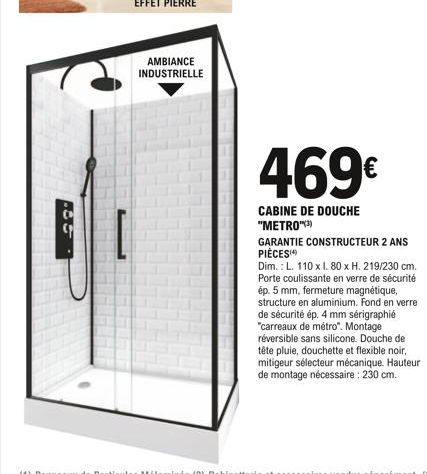 AMBIANCE INDUSTRIELLE  469€  CABINE DE DOUCHE "METRO")  GARANTIE CONSTRUCTEUR 2 ANS PIÈCES  Dim.: L. 110 x l. 80 x H. 219/230 cm. Porte coulissante en verre de sécurité ép. 5 mm, fermeture magnétique,