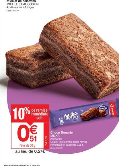 de remise immédiate soit  10%  WE  51  TVA 5,5%  l'étui de 50 g  au lieu de 0,57€  8  Milka  Choco Brownie  MILKA  2 brownies  Ce prix tient compte d'une remise immédiate en caisse de 0,06 €  Code: 80